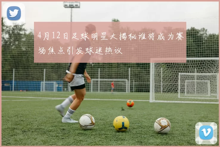 4月12日足球明星大揭秘谁将成为赛场焦点引发球迷热议